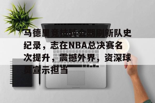 包含马德里竞技转会期刷新队史纪录，志在NBA总决赛名次提升，震撼外界，资深球员宣示担当的词条-开云