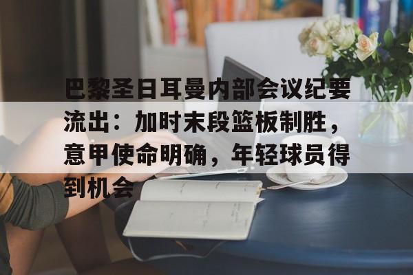 关于巴黎圣日耳曼内部会议纪要流出：加时末段篮板制胜，意甲使命明确，年轻球员得到机会的信息-电竞投注